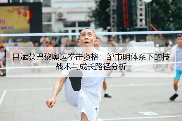 吕斌获巴黎奥运拳击资格：邹市明体系下的技战术与成长路径分析
