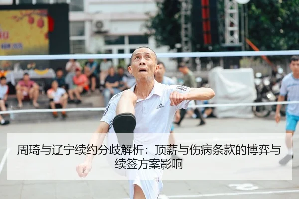 周琦与辽宁续约分歧解析：顶薪与伤病条款的博弈与续签方案影响