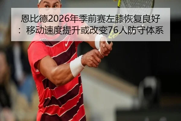 恩比德2026年季前赛左膝恢复良好：移动速度提升或改变76人防守体系