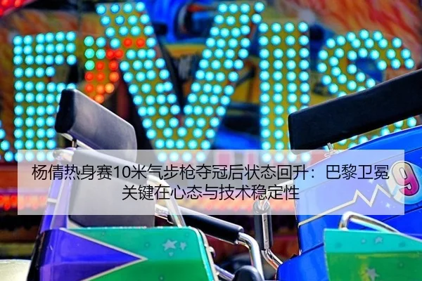杨倩热身赛10米气步枪夺冠后状态回升：巴黎卫冕关键在心态与技术稳定性